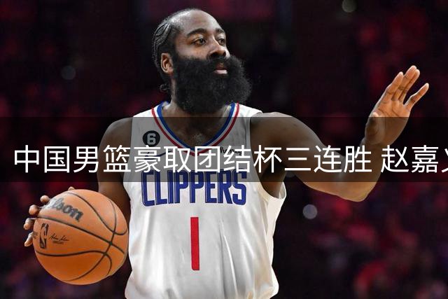 中国男篮豪取团结杯三连胜 赵嘉义三分神射惊艳全场