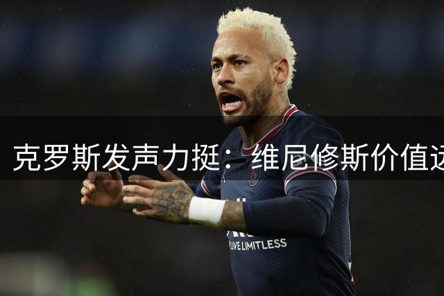 克罗斯发声力挺：维尼修斯价值远超想象，皇马缘何视而不见？