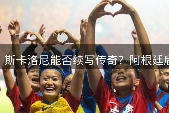 斯卡洛尼能否续写传奇？阿根廷后梅西时代战术变革前瞻