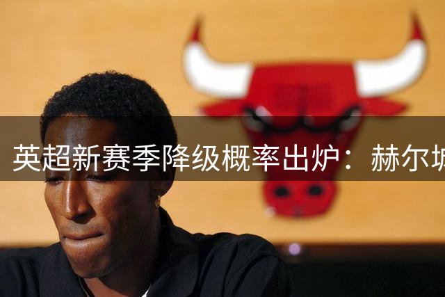 英超新赛季降级概率出炉：赫尔城风险最高