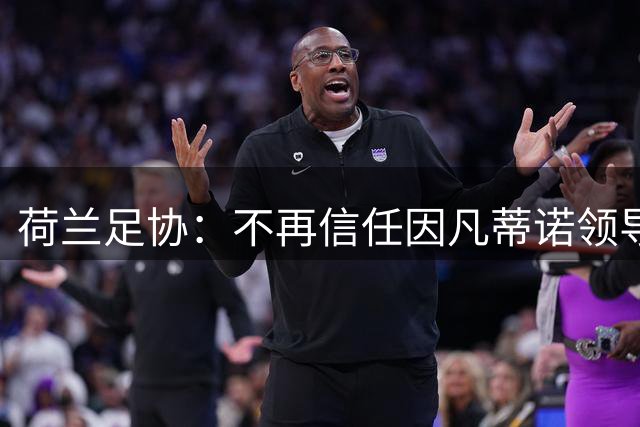 荷兰足协：不再信任因凡蒂诺领导，欢迎FIFA撤回赛事出售提案
