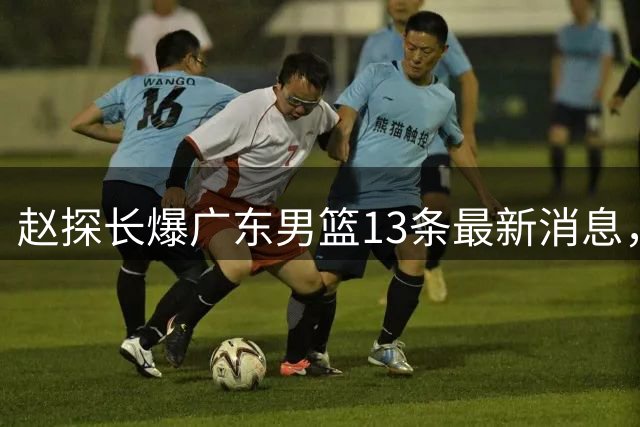 赵探长爆广东男篮13条最新消息，辟谣胡明轩离队 徐杰交易确有其事