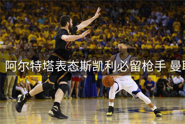 阿尔特塔表态斯凯利必留枪手 曼联切尔西挖角计划落空