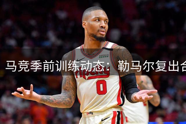 马竞季前训练动态：勒马尔复出合练 韩国新星李刚仁暂未归队