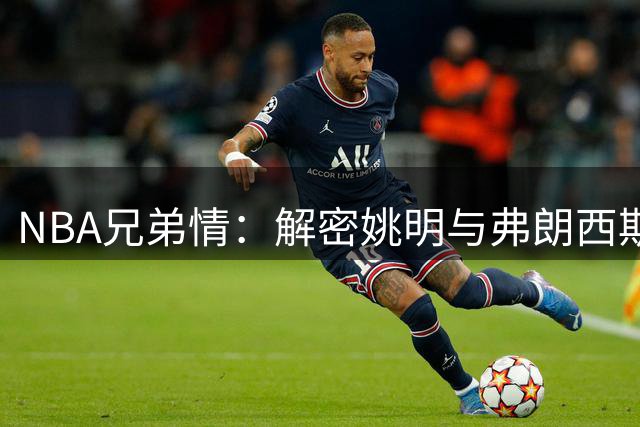 NBA兄弟情：解密姚明与弗朗西斯跨越20年的特殊友谊