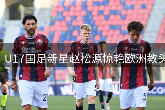 U17国足新星赵松源惊艳欧洲教头 德甲青训教练盛赞其天赋堪比留洋球员